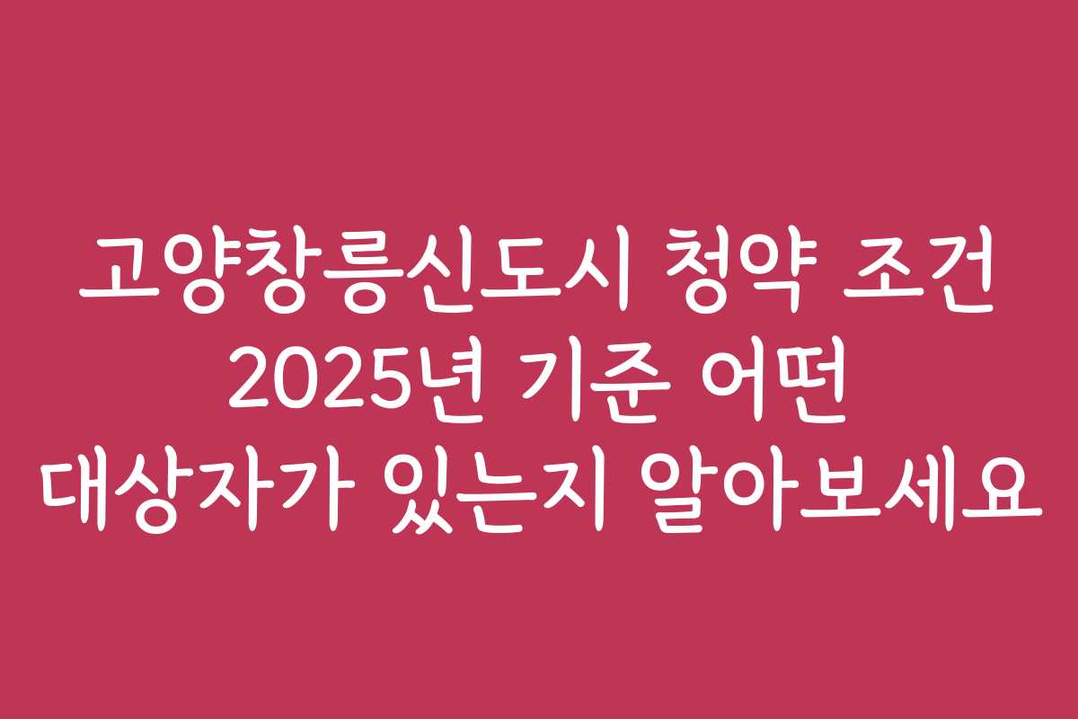 고양창릉신도시 청약 조건 2025년 기준 어떤 대상자가 있는지 알아보세요