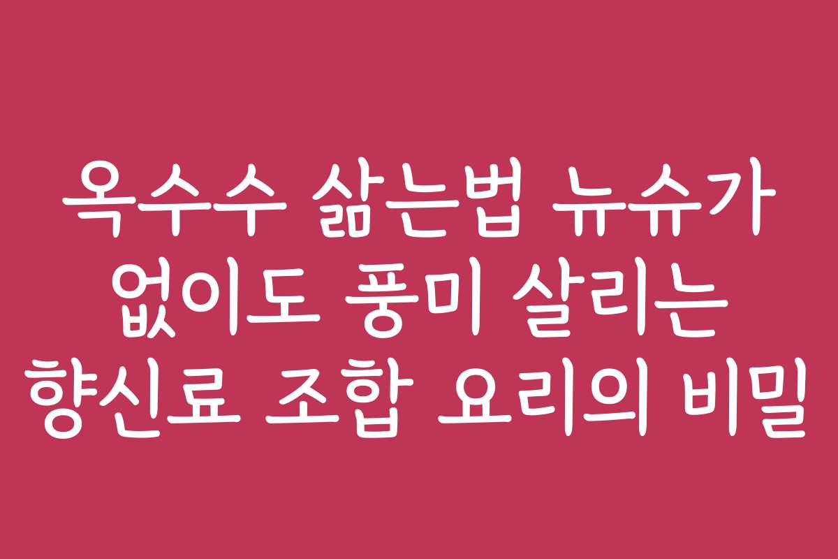옥수수 삶는법 뉴슈가 없이도 풍미 살리는 향신료 조합 요리의 비밀