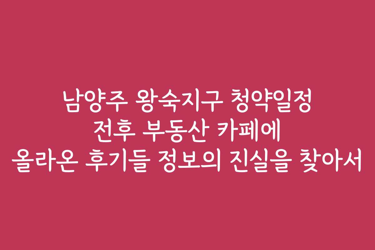 남양주 왕숙지구 청약일정 전후 부동산 카페에 올라온 후기들 정보의 진실을 찾아서