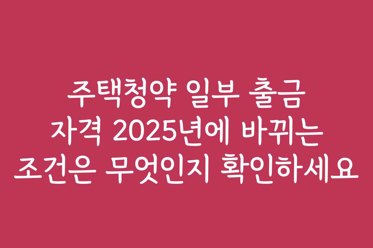 주택청약 일부 출금 자격 2025년에 바뀌는 조건은 무엇인지 확인하세요
