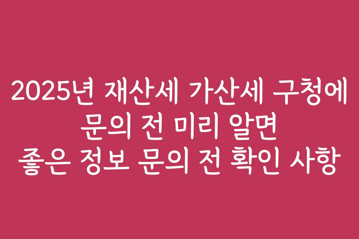 2025년 재산세 가산세 구청에 문의 전 미리 알면 좋은 정보 문의 전 확인 사항 2025년 재산세 가산세 구청에 문의 전 미리 알면 좋은 정보 문의 전 확인 사항