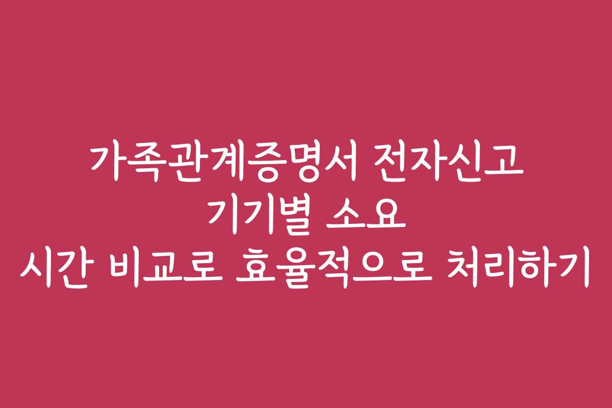 가족관계증명서 전자신고 기기별 소요 시간 비교로 효율적으로 처리하기