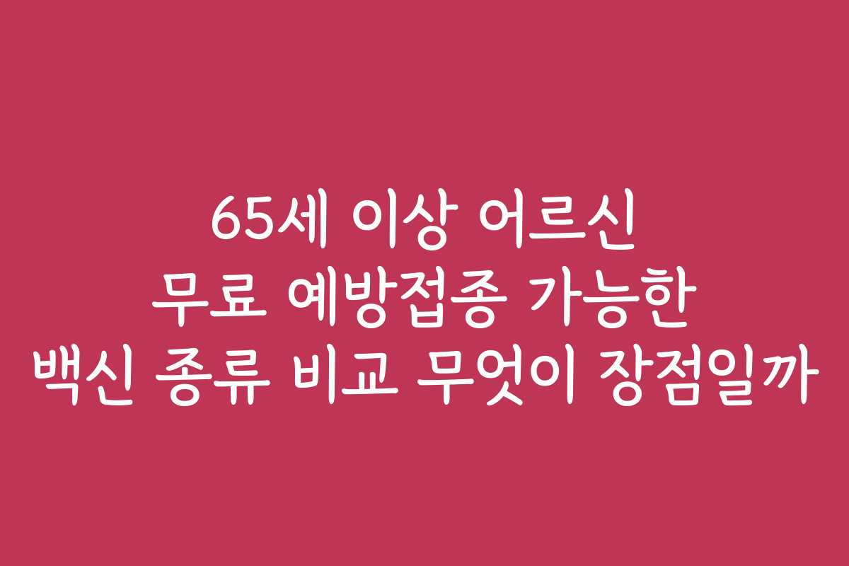 65세 이상 어르신 무료 예방접종 가능한 백신 종류 비교 무엇이 장점일까