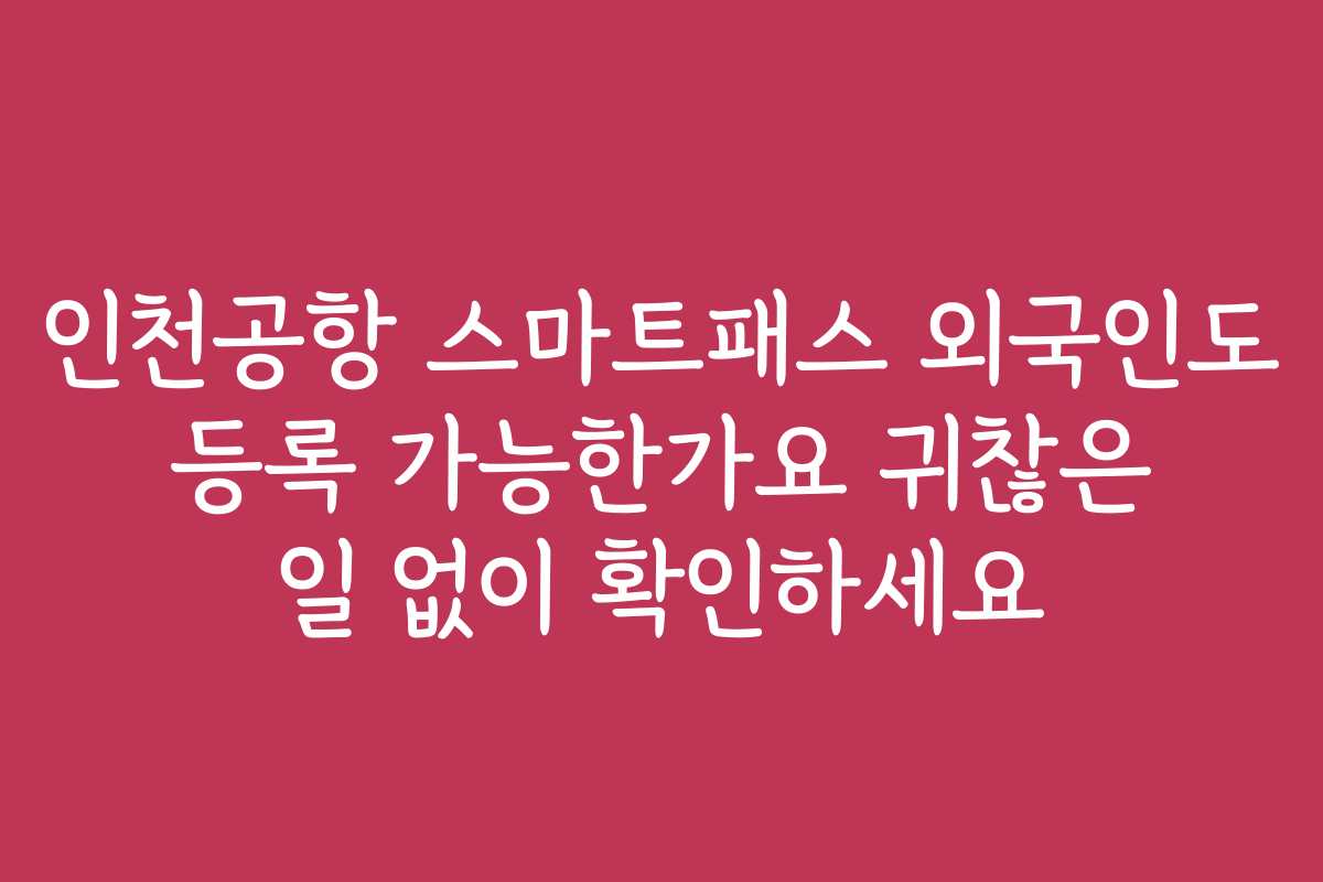 인천공항 스마트패스 외국인도 등록 가능한가요 귀찮은 일 없이 확인하세요