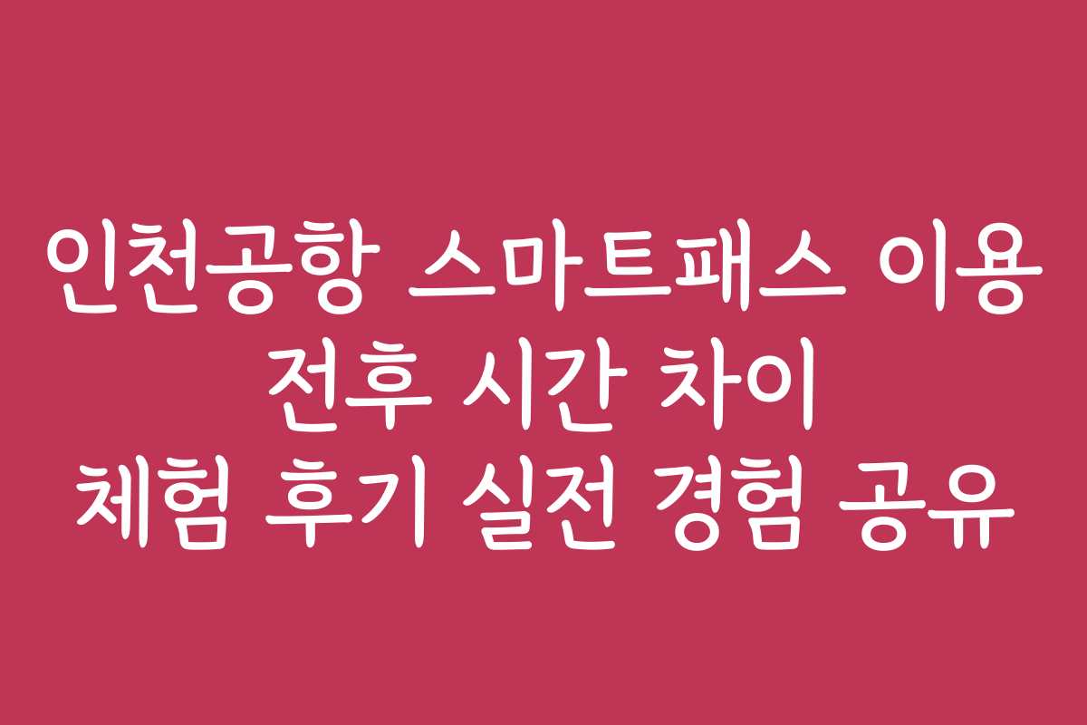 인천공항 스마트패스 이용 전후 시간 차이 체험 후기 실전 경험 공유