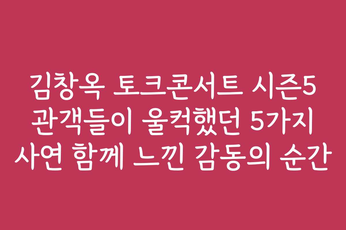 김창옥 토크콘서트 시즌5 관객들이 울컥했던 5가지 사연 함께 느낀 감동의 순간