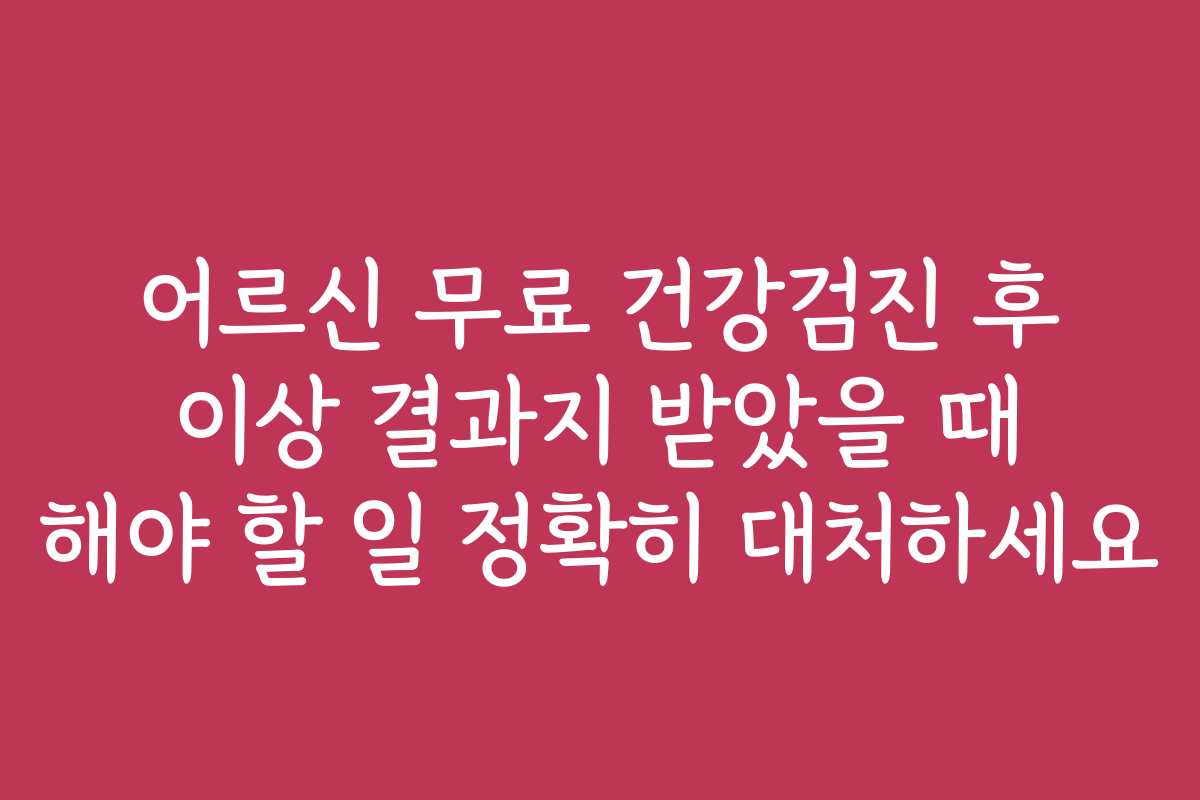 어르신 무료 건강검진 후 이상 결과지 받았을 때 해야 할 일 정확히 대처하세요