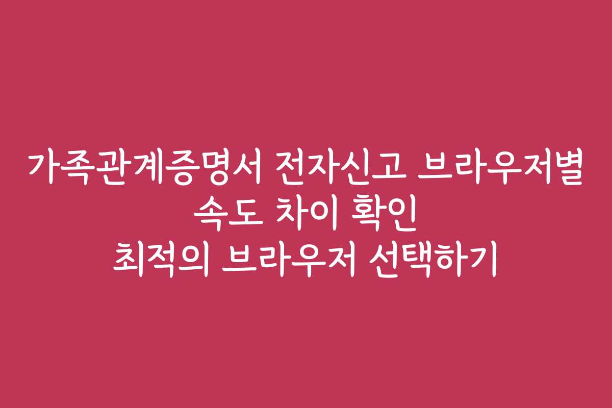 가족관계증명서 전자신고 브라우저별 속도 차이 확인 최적의 브라우저 선택하기