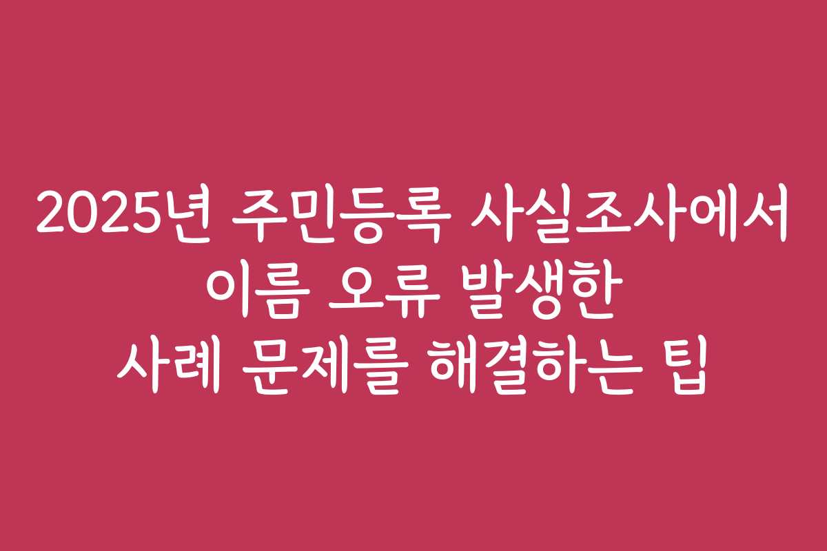 2025년 주민등록 사실조사에서 이름 오류 발생한 사례 문제를 해결하는 팁 2025년 주민등록 사실조사에서 이름 오류 발생한 사례 문제를 해결하는 팁