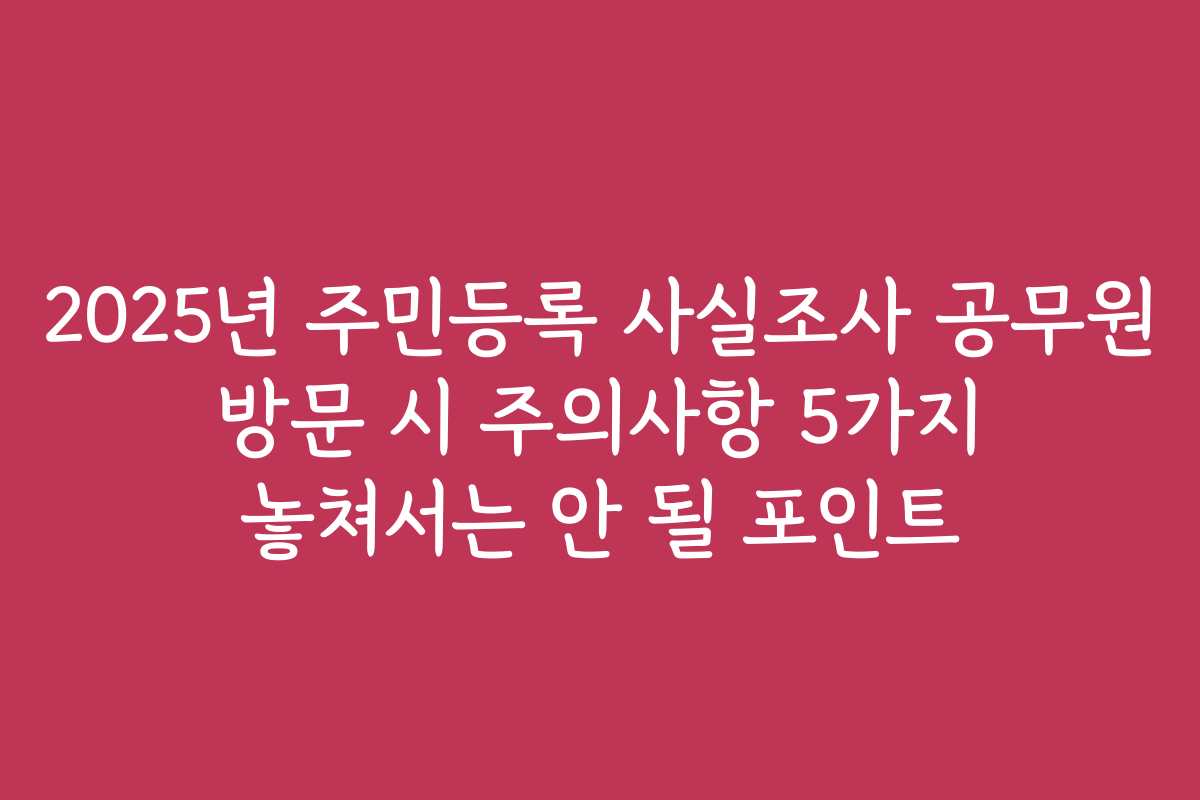 2025년 주민등록 사실조사 공무원 방문 시 주의사항 5가지 놓쳐서는 안 될 포인트 2025년 주민등록 사실조사 공무원 방문 시 주의사항 5가지 놓쳐서는 안 될 포인트