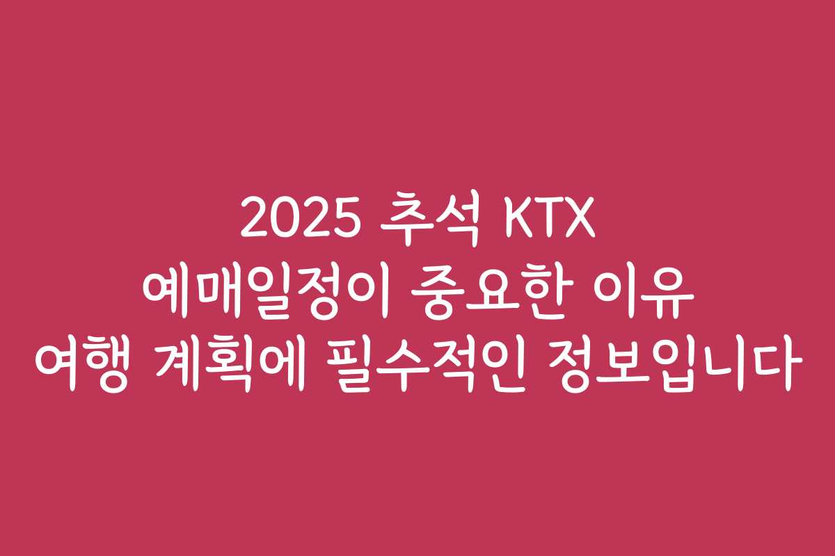 2025 추석 KTX 예매일정이 중요한 이유 여행 계획에 필수적인 정보입니다