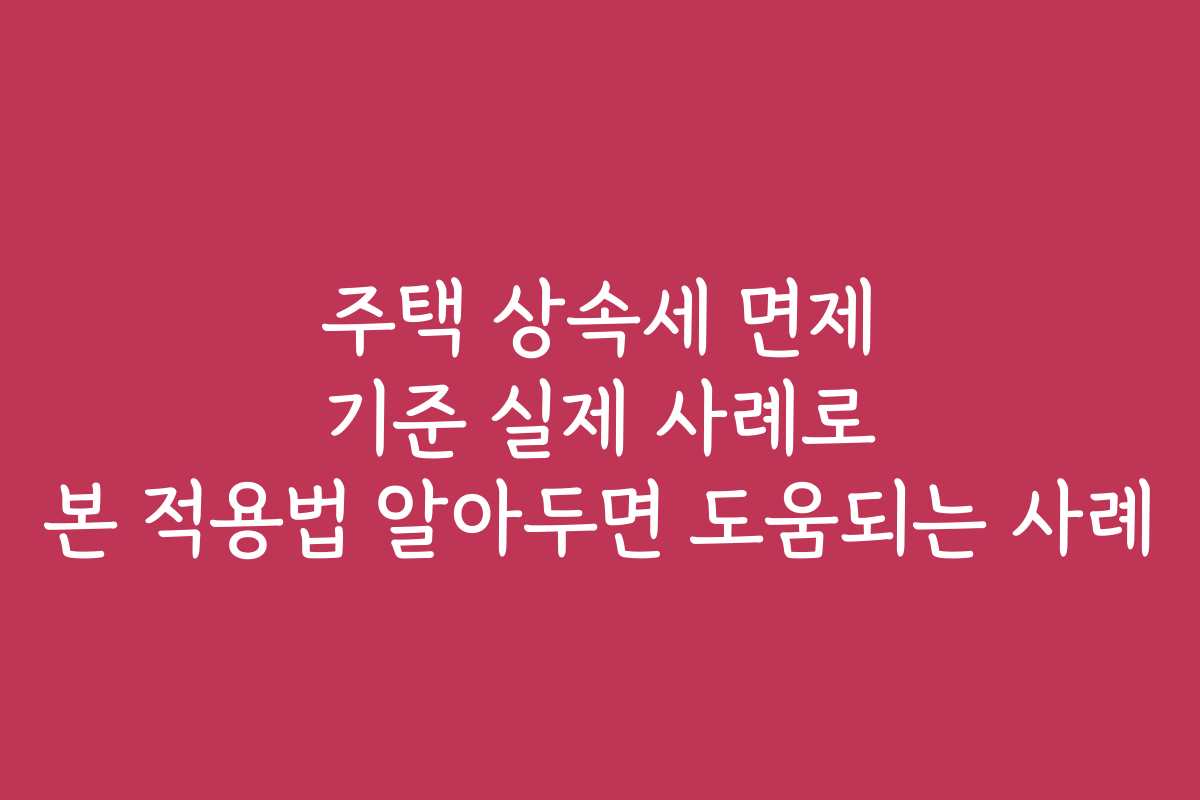 주택 상속세 면제 기준 실제 사례로 본 적용법 알아두면 도움되는 사례