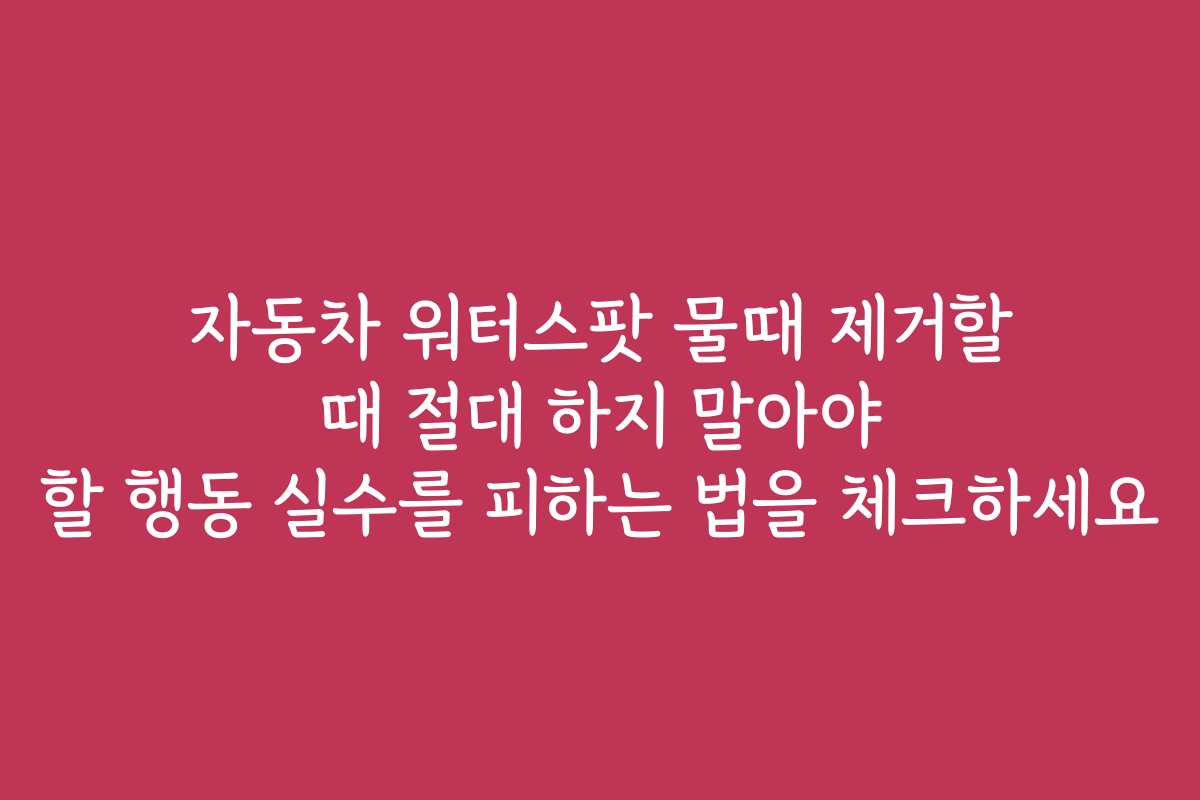 자동차 워터스팟 물때 제거할 때 절대 하지 말아야 할 행동 실수를 피하는 법을 체크하세요