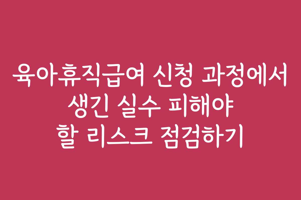 육아휴직급여 신청 과정에서 생긴 실수 피해야 할 리스크 점검하기