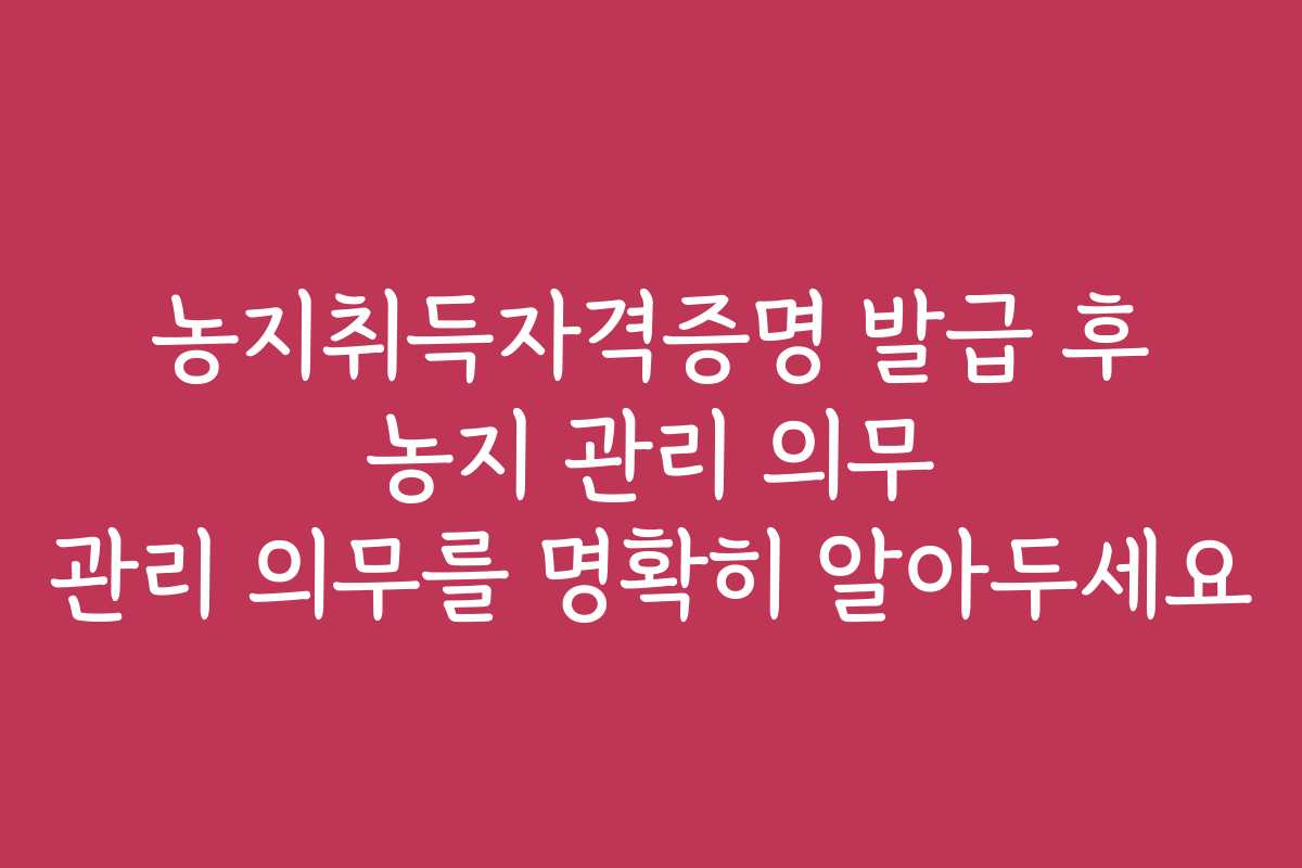 농지취득자격증명 발급 후 농지 관리 의무 관리 의무를 명확히 알아두세요