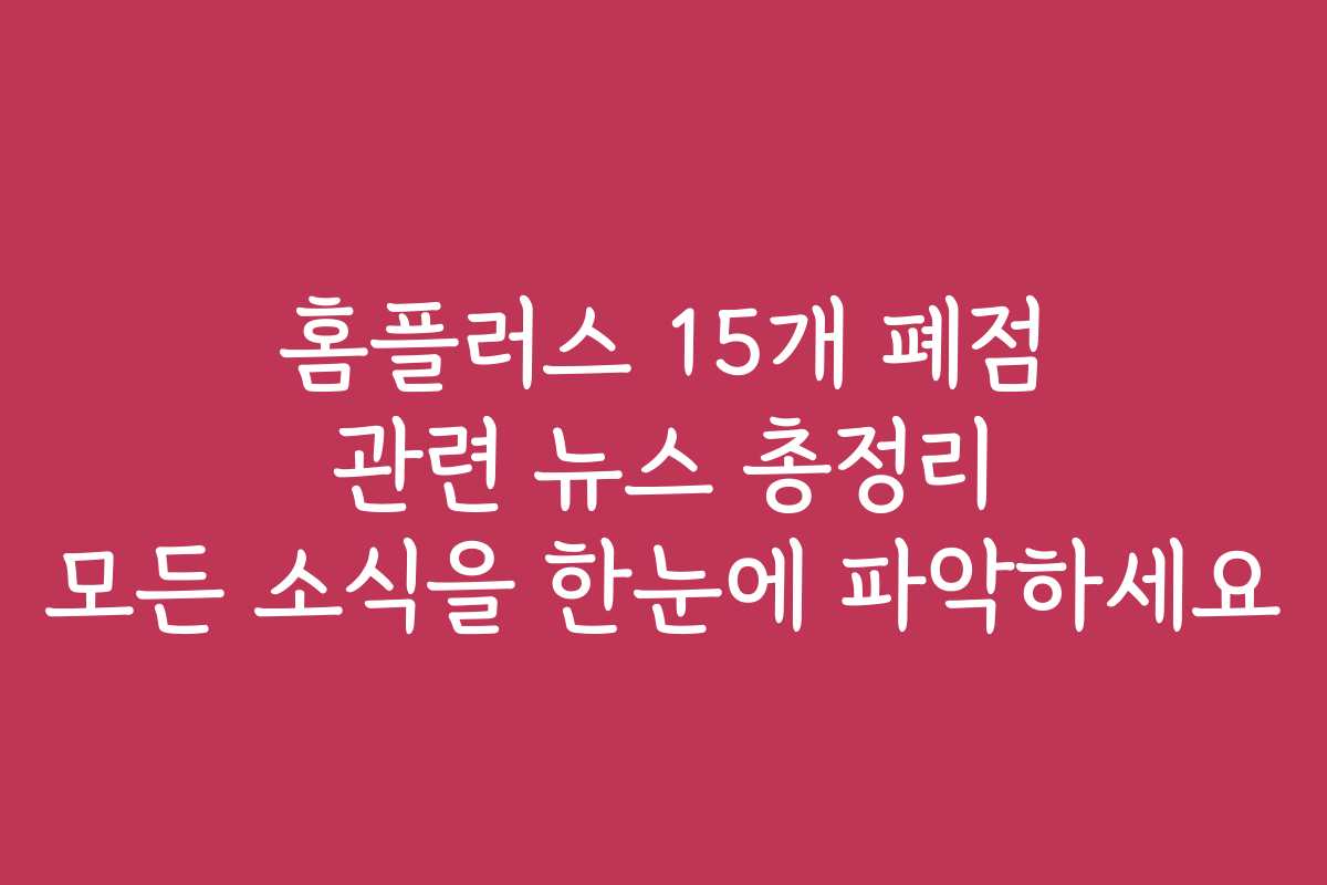 홈플러스 15개 폐점 관련 뉴스 총정리 모든 소식을 한눈에 파악하세요