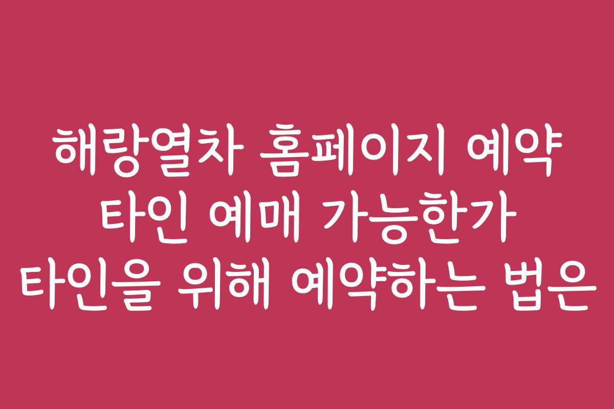 해랑열차 홈페이지 예약 타인 예매 가능한가 타인을 위해 예약하는 법은