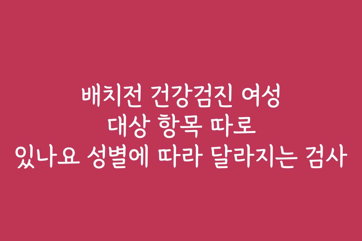 배치전 건강검진 여성 대상 항목 따로 있나요 성별에 따라 달라지는 검사