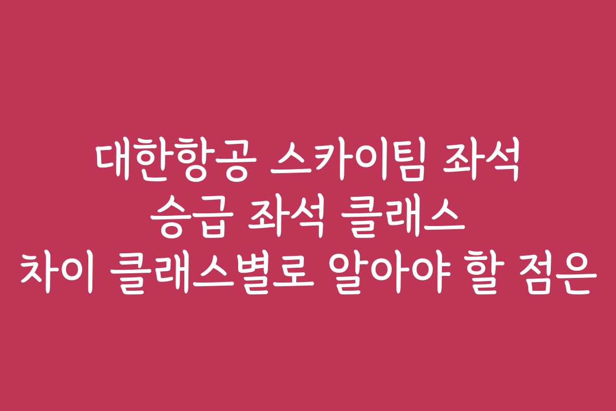 대한항공 스카이팀 좌석 승급 좌석 클래스 차이 클래스별로 알아야 할 점은