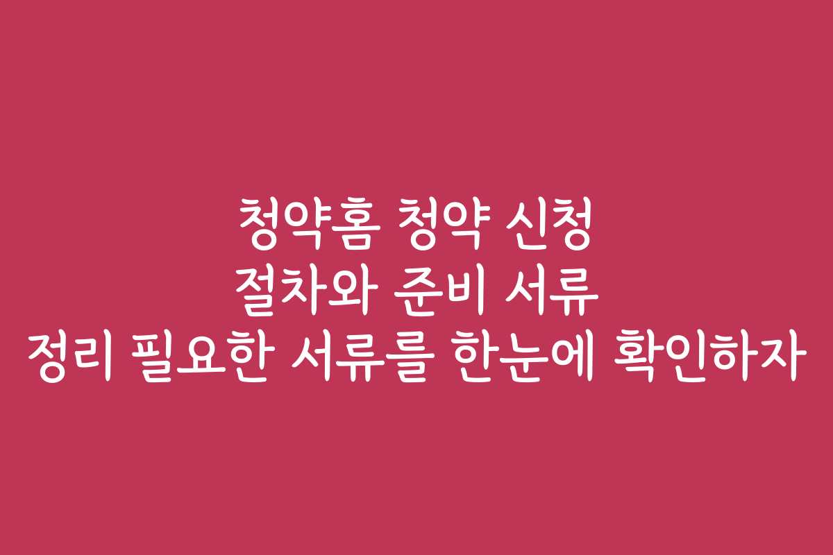 청약홈 청약 신청 절차와 준비 서류 정리 필요한 서류를 한눈에 확인하자