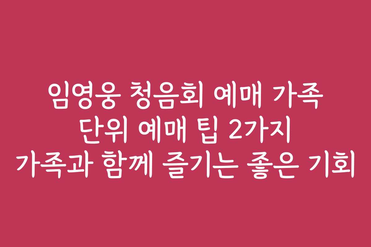 임영웅 청음회 예매 가족 단위 예매 팁 2가지 가족과 함께 즐기는 좋은 기회