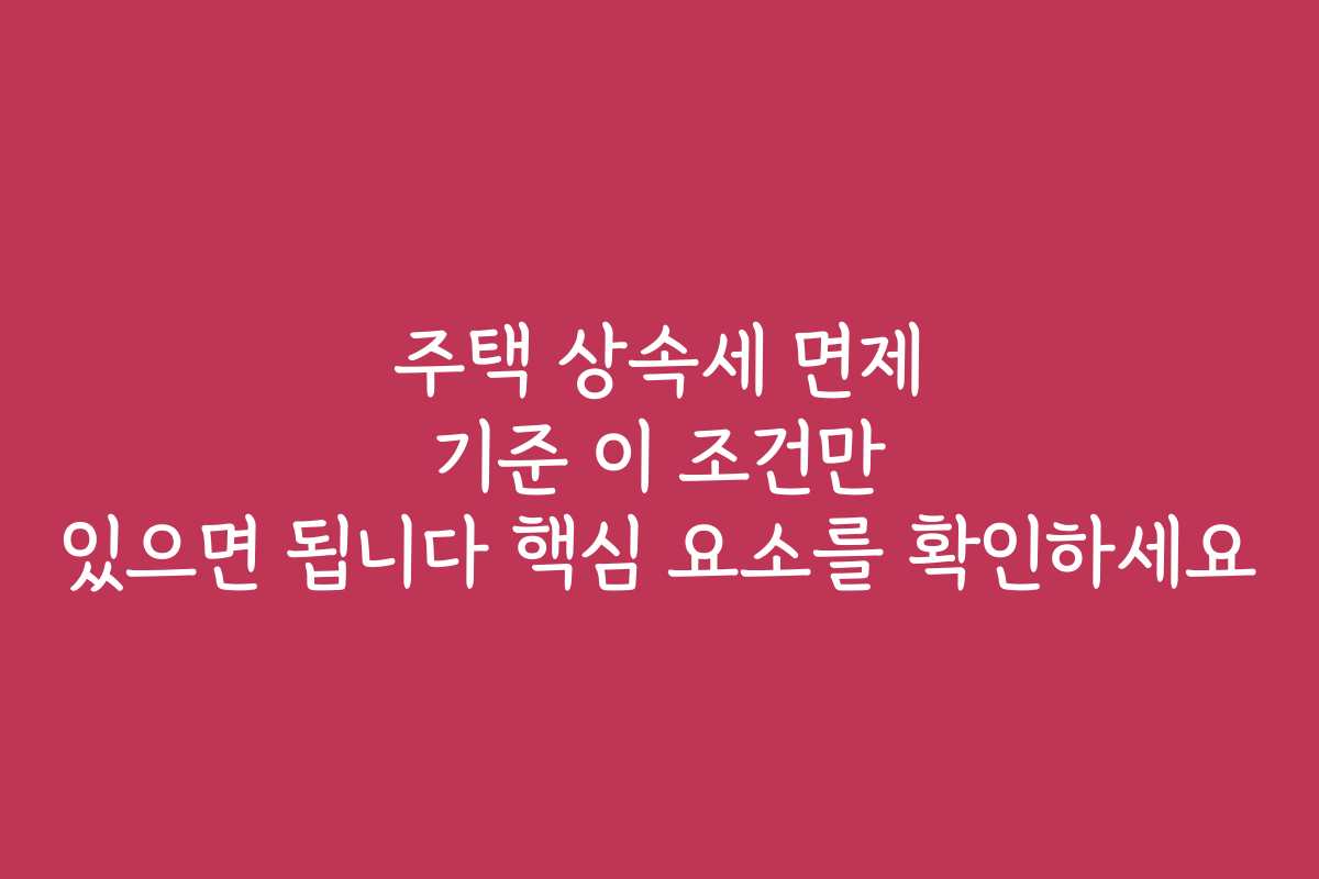 주택 상속세 면제 기준 이 조건만 있으면 됩니다 핵심 요소를 확인하세요