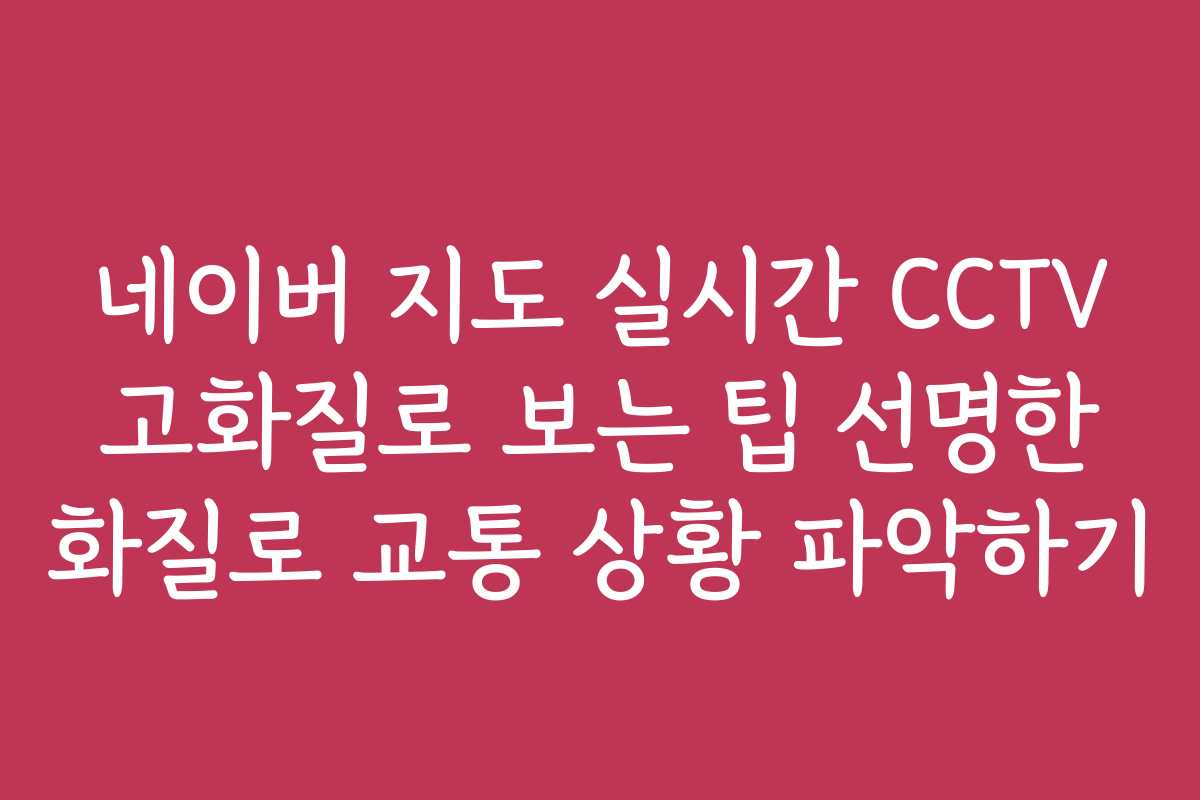 네이버 지도 실시간 CCTV 고화질로 보는 팁 선명한 화질로 교통 상황 파악하기