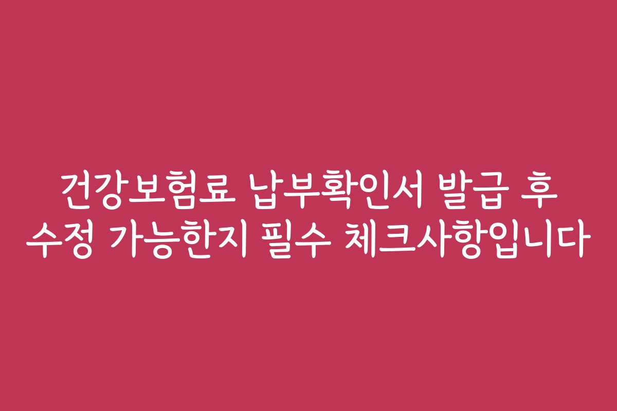 건강보험료 납부확인서 발급 후 수정 가능한지 필수 체크사항입니다