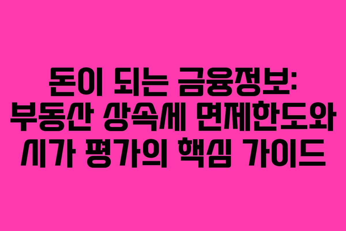 돈이 되는 금융정보: 부동산 상속세 면제한도와 시가 평가의 핵심 가이드