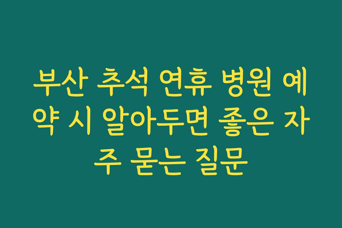 부산 추석 연휴 병원 예약 시 알아두면 좋은 자주 묻는 질문