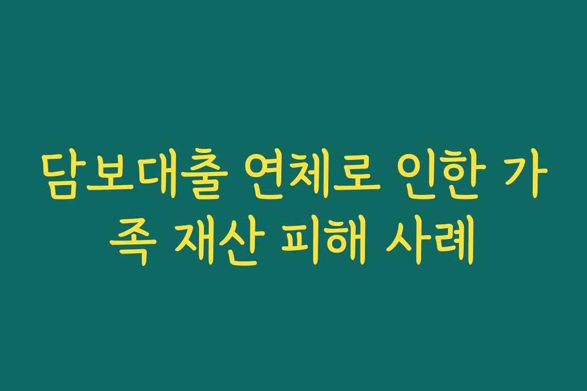 담보대출 연체로 인한 가족 재산 피해 사례