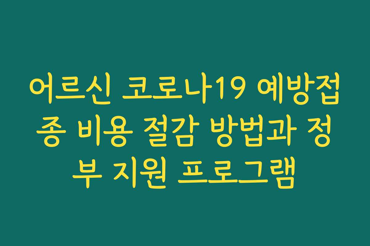 어르신 코로나19 예방접종 비용 절감 방법과 정부 지원 프로그램