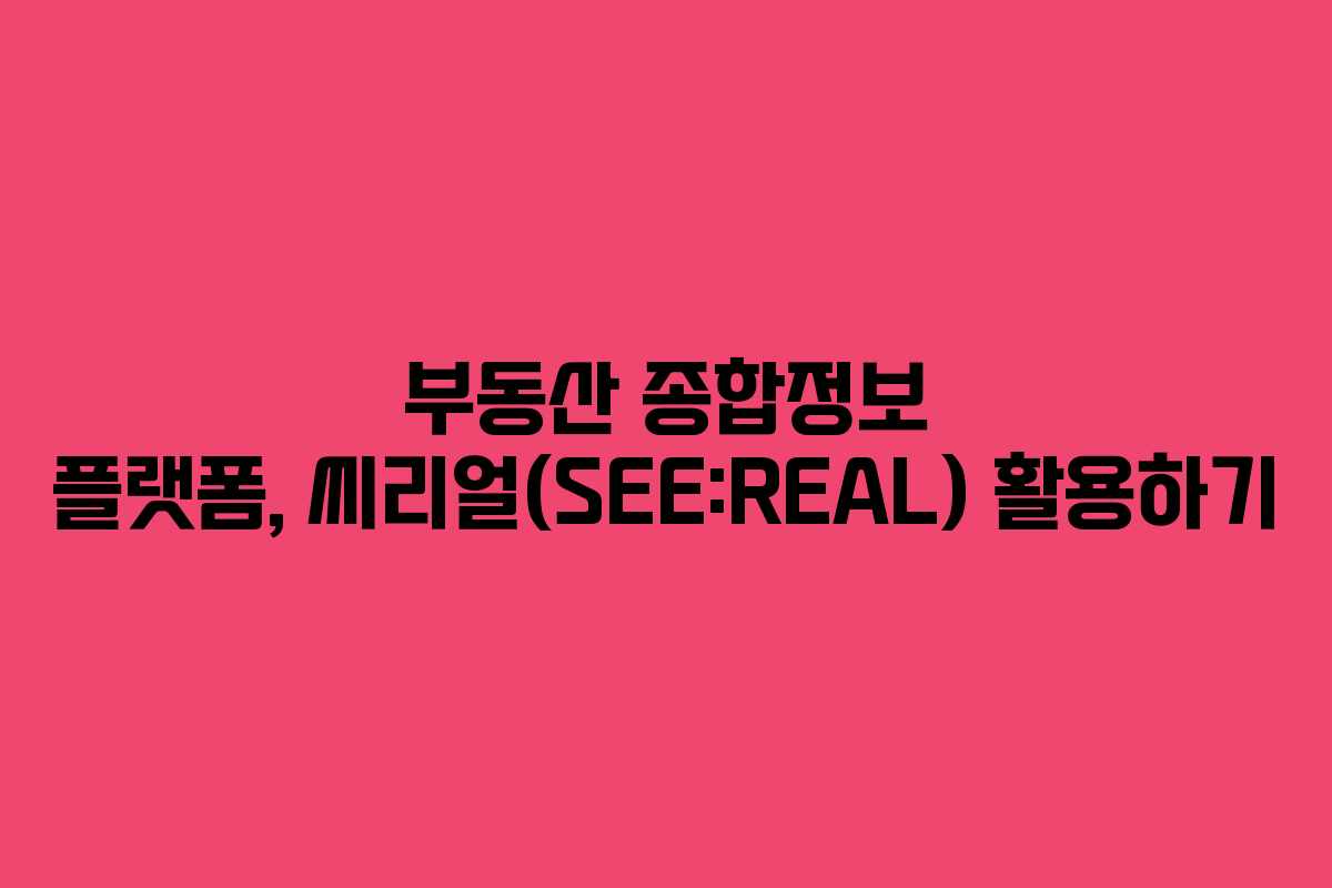 부동산 종합정보 플랫폼, 씨리얼(SEE:REAL) 활용하기 부동산 종합정보 플랫폼, 씨리얼(SEE:REAL) 활용하기