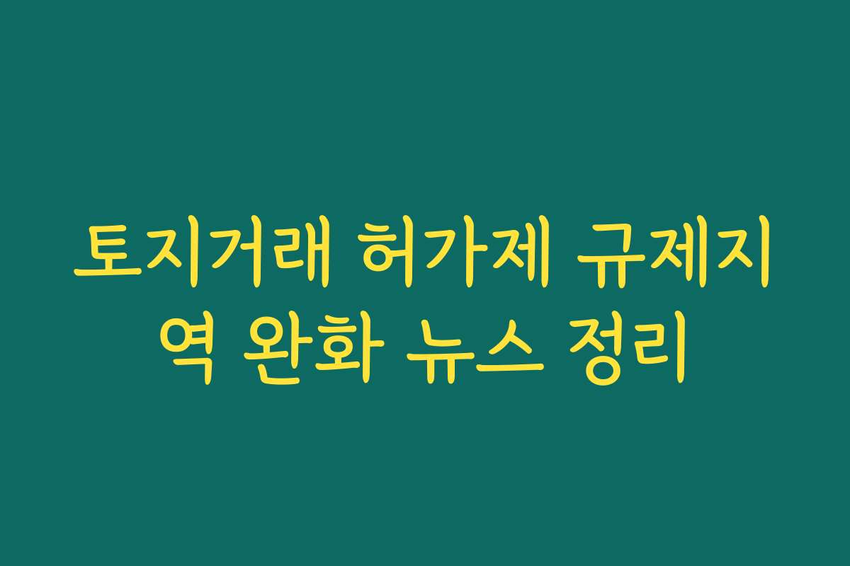 토지거래 허가제 규제지역 완화 뉴스 정리
