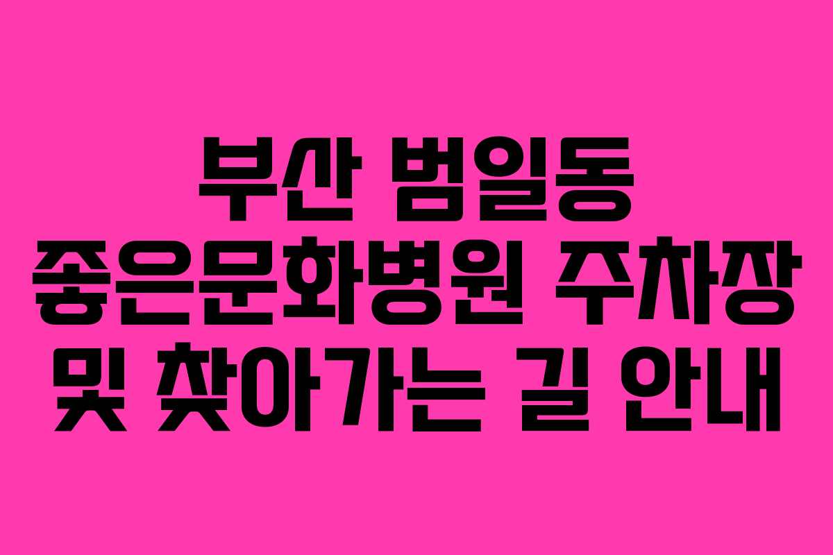부산 범일동 좋은문화병원 주차장 및 찾아가는 길 안내 부산 범일동 좋은문화병원 주차장 및 찾아가는 길 안내