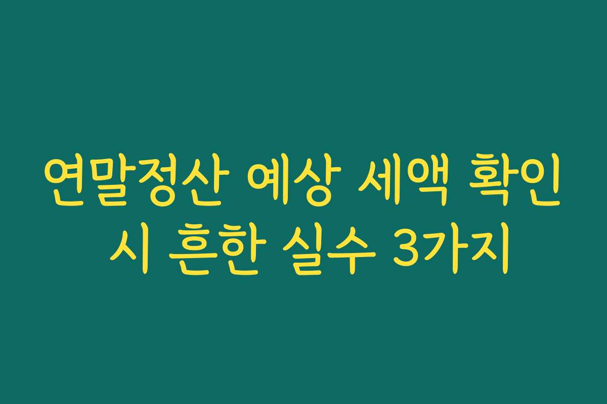 연말정산 예상 세액 확인 시 흔한 실수 3가지