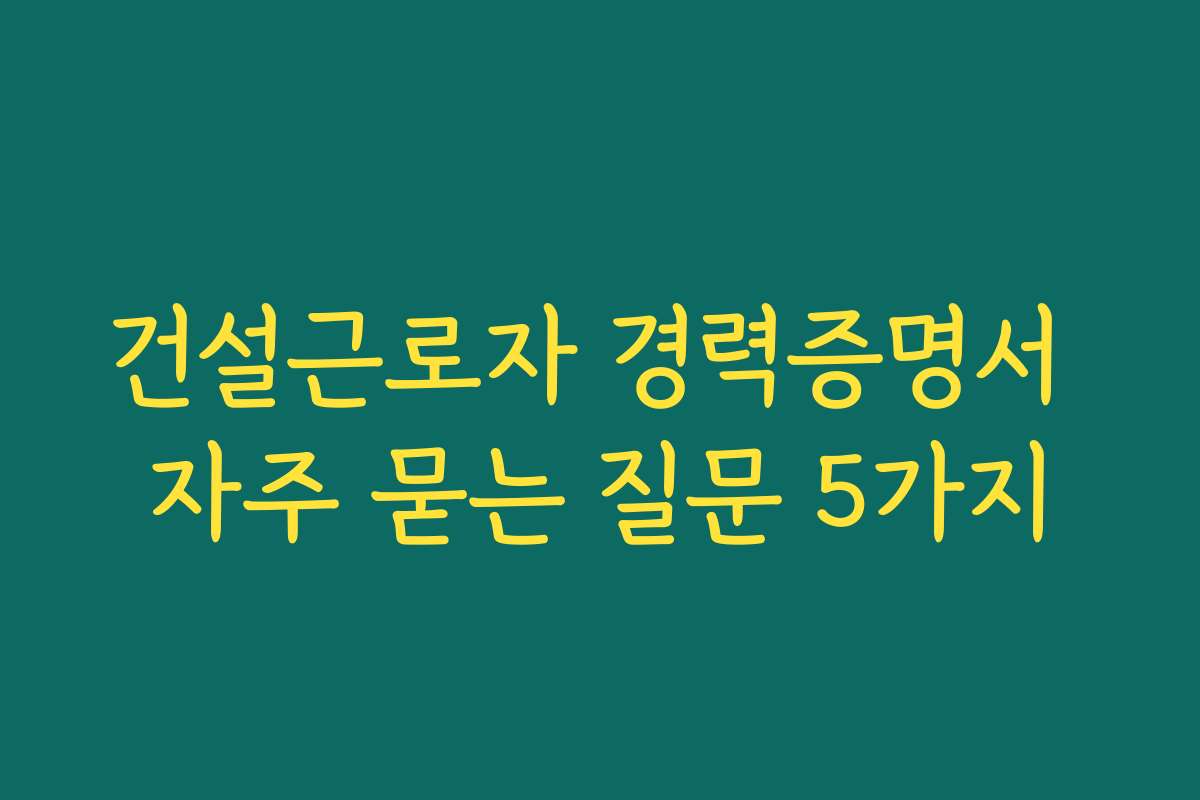 건설근로자 경력증명서 자주 묻는 질문 5가지