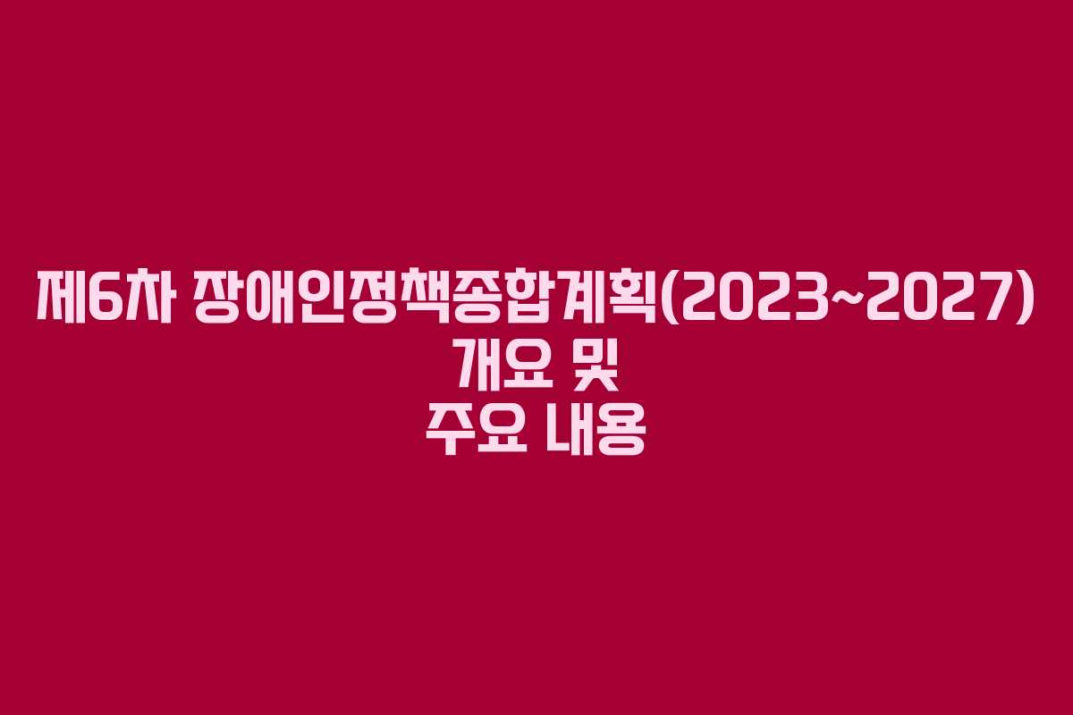 제6차 장애인정책종합계획(2023~2027) 개요 및 주요 내용