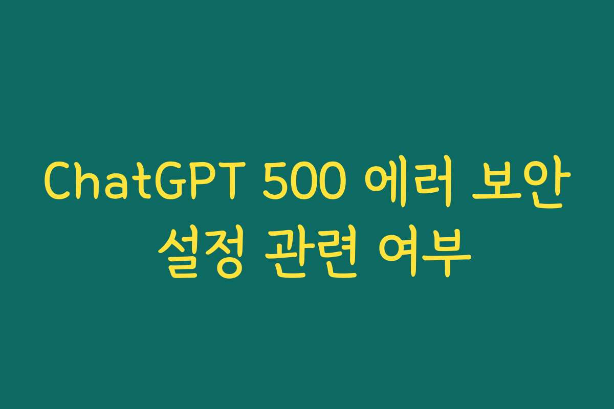 ChatGPT 500 에러 보안 설정 관련 여부