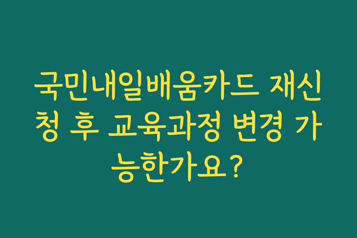 국민내일배움카드 재신청 후 교육과정 변경 가능한가요?