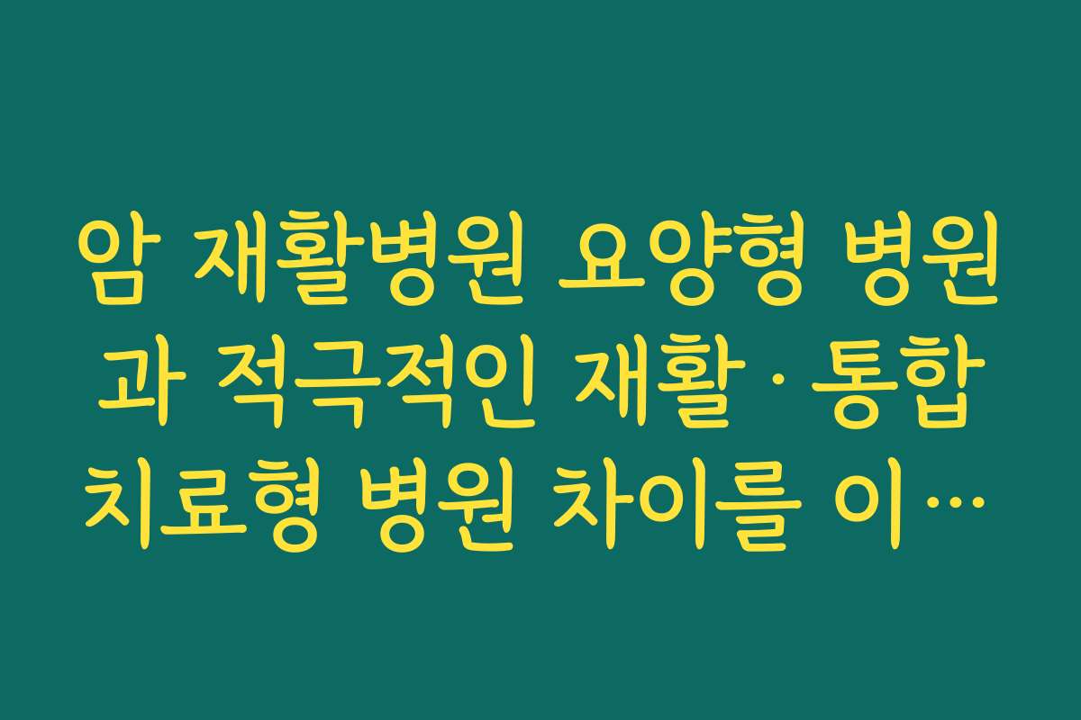 암 재활병원 요양형 병원과 적극적인 재활·통합치료형 병원 차이를 이해하고 선택하는 기준
