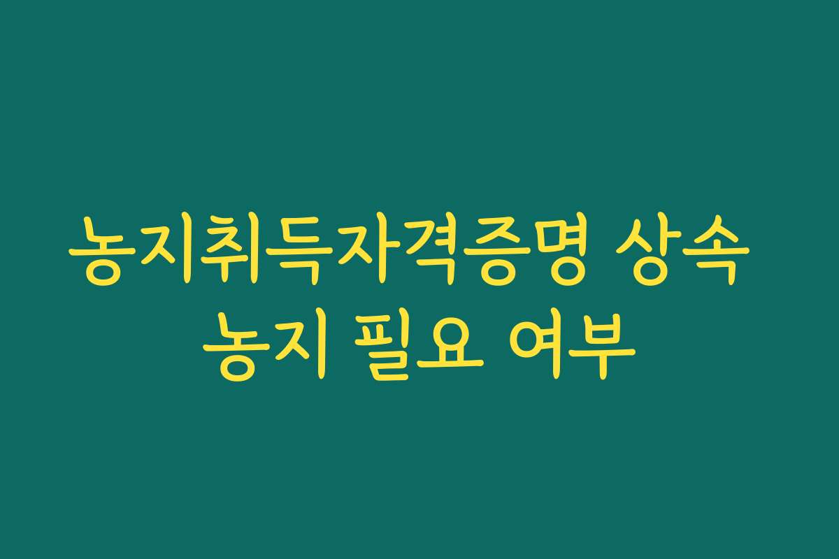 농지취득자격증명 상속 농지 필요 여부