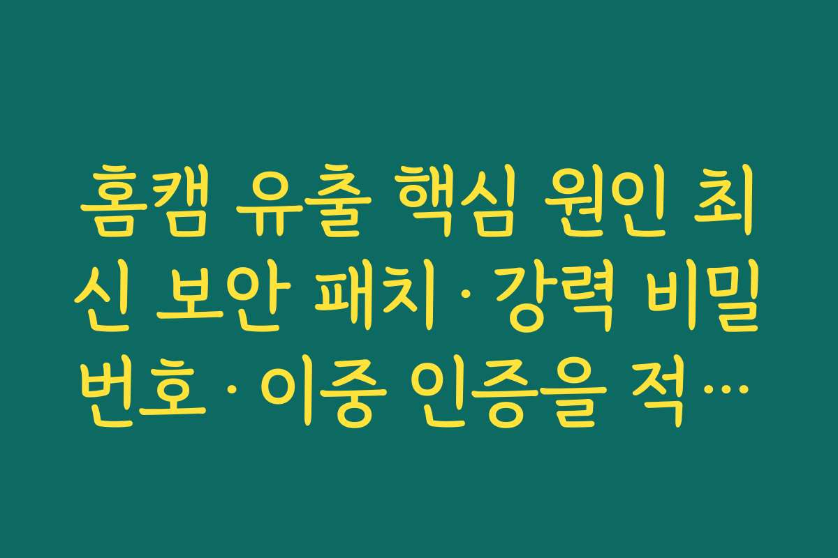 홈캠 유출 핵심 원인 최신 보안 패치·강력 비밀번호·이중 인증을 적용하지 않는 관리