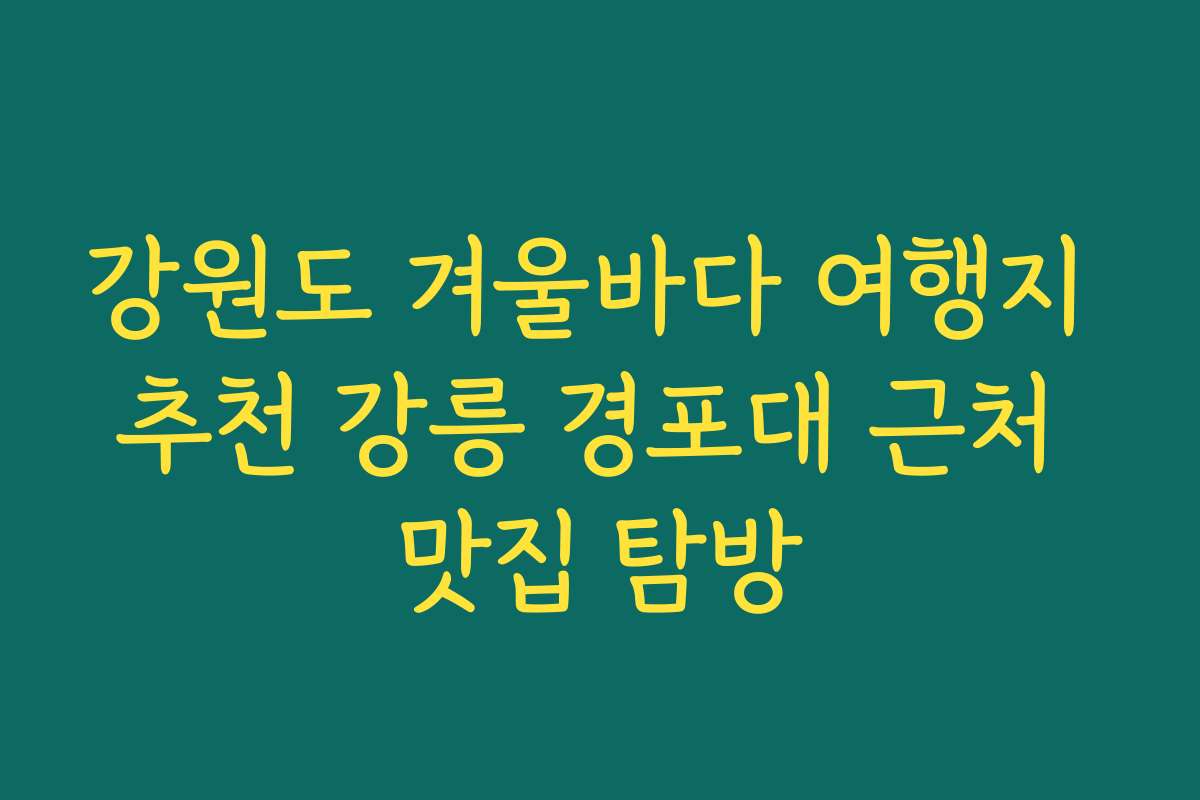 강원도 겨울바다 여행지 추천 강릉 경포대 근처 맛집 탐방