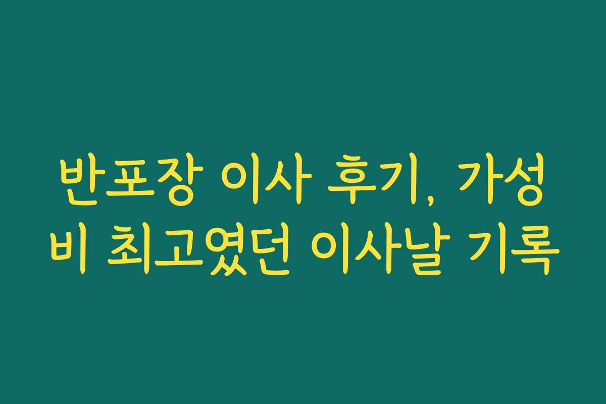 반포장 이사 후기, 가성비 최고였던 이사날 기록
