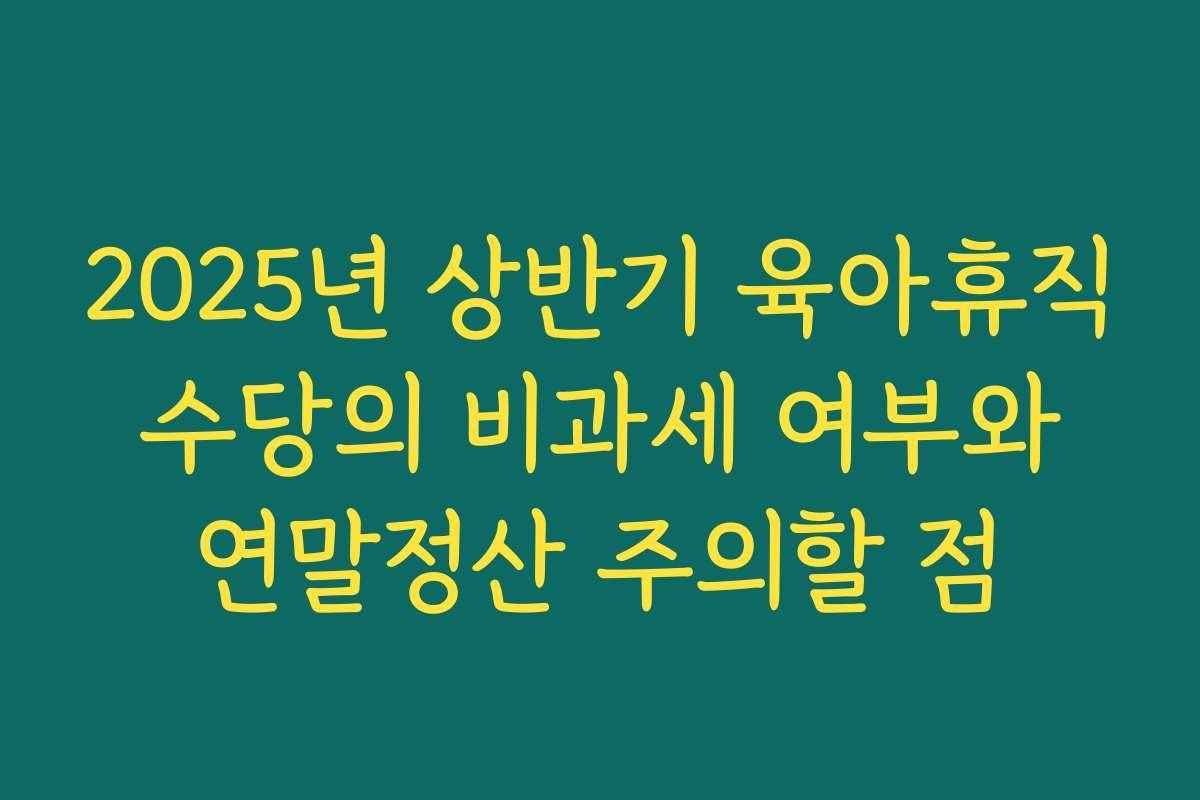 2025년 상반기 육아휴직 수당의 비과세 여부와 연말정산 주의할 점