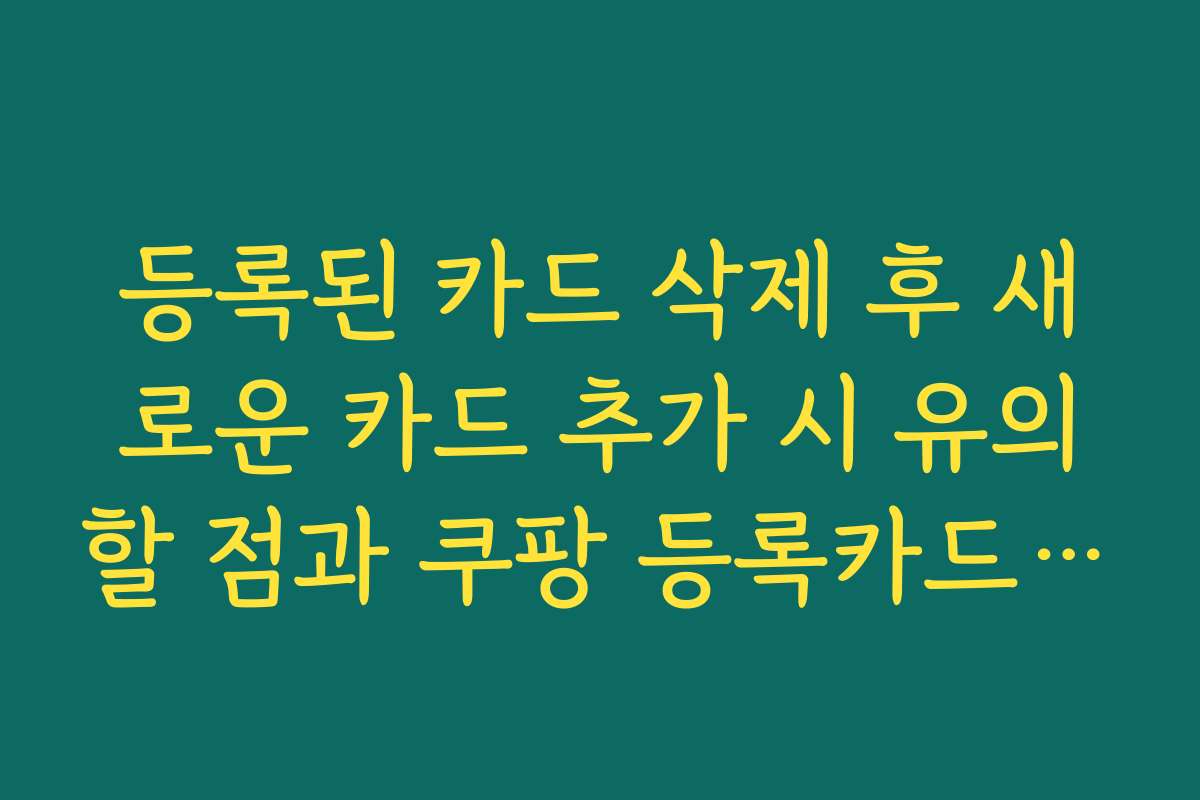 등록된 카드 삭제 후 새로운 카드 추가 시 유의할 점과 쿠팡 등록카드 삭제 팁