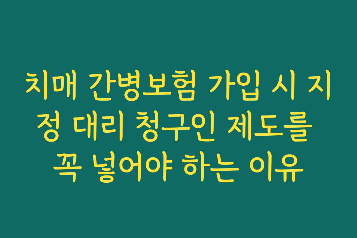 치매 간병보험 가입 시 지정 대리 청구인 제도를 꼭 넣어야 하는 이유