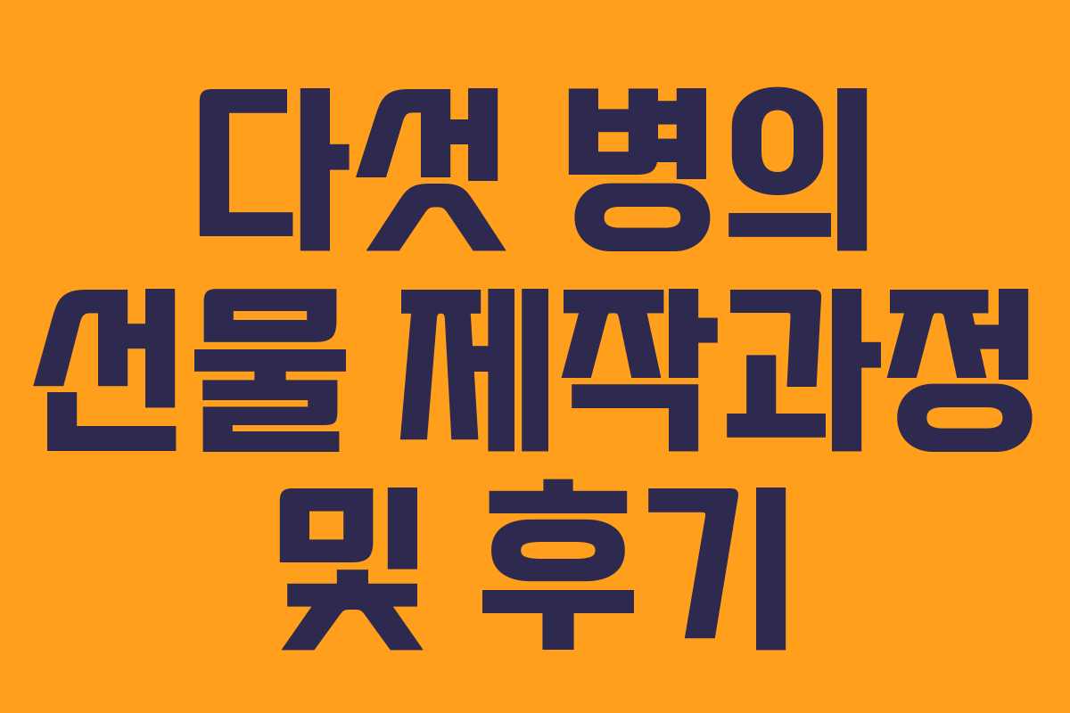 다섯 병의 선물 제작과정 및 후기