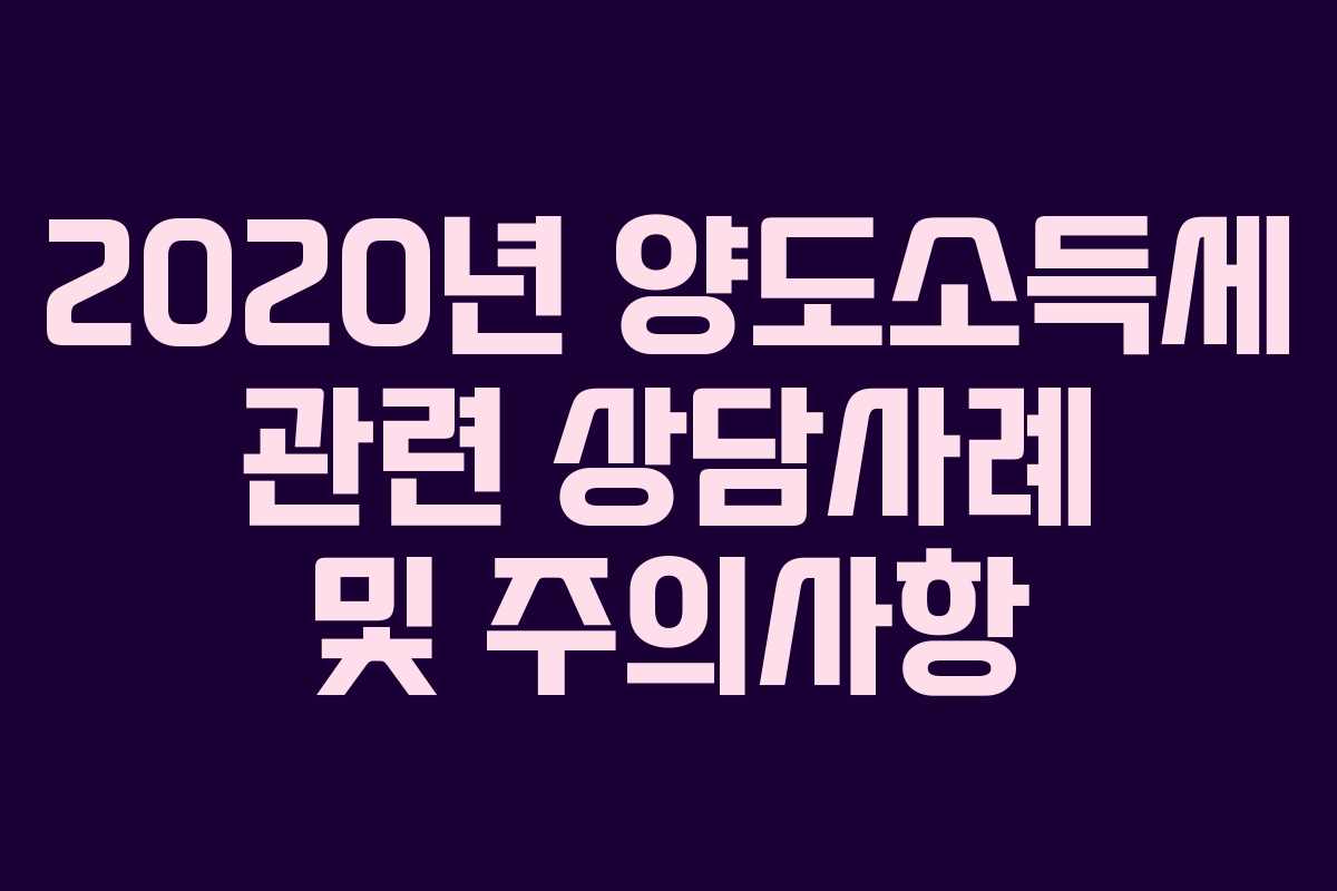 2020년 양도소득세 관련 상담사례 및 주의사항